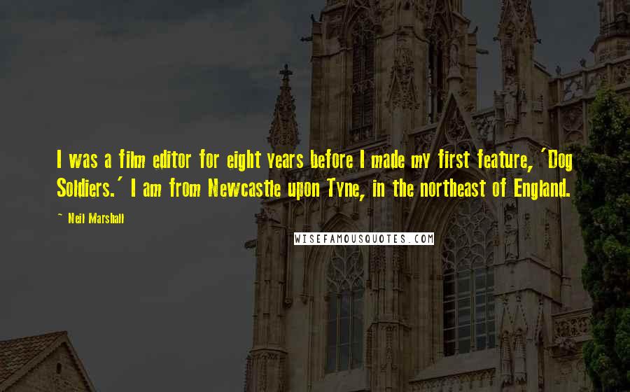 Neil Marshall Quotes: I was a film editor for eight years before I made my first feature, 'Dog Soldiers.' I am from Newcastle upon Tyne, in the northeast of England.