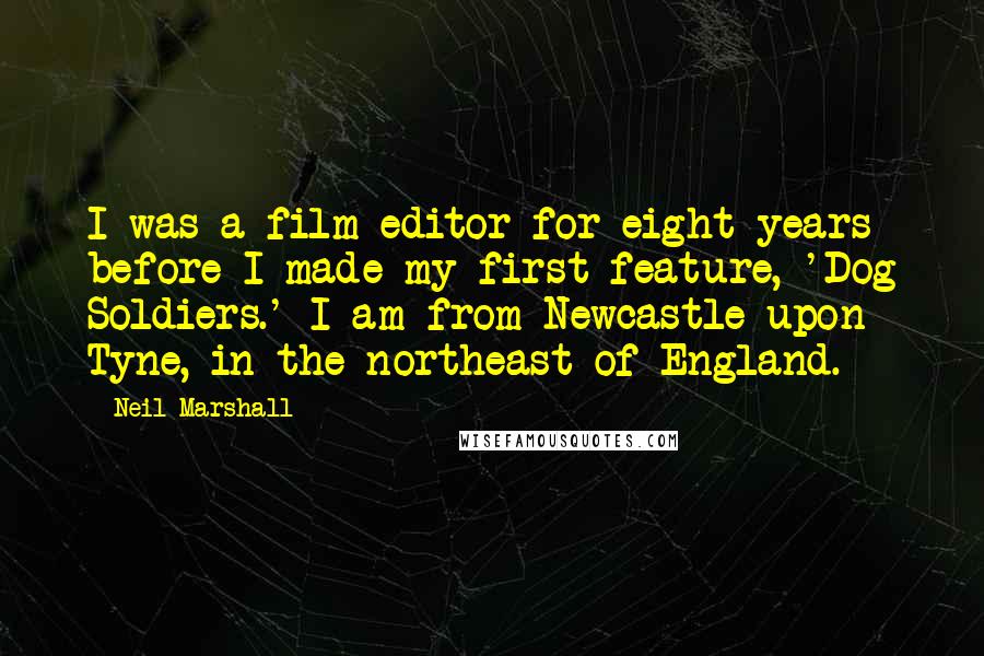 Neil Marshall Quotes: I was a film editor for eight years before I made my first feature, 'Dog Soldiers.' I am from Newcastle upon Tyne, in the northeast of England.