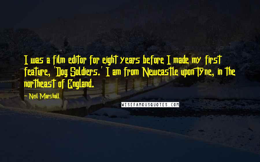 Neil Marshall Quotes: I was a film editor for eight years before I made my first feature, 'Dog Soldiers.' I am from Newcastle upon Tyne, in the northeast of England.