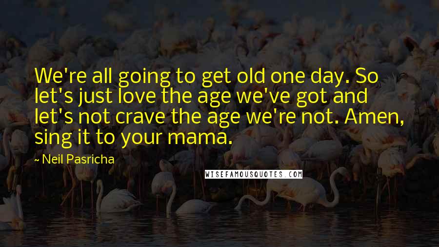 Neil Pasricha Quotes: We're all going to get old one day. So let's just love the age we've got and let's not crave the age we're not. Amen, sing it to your mama.