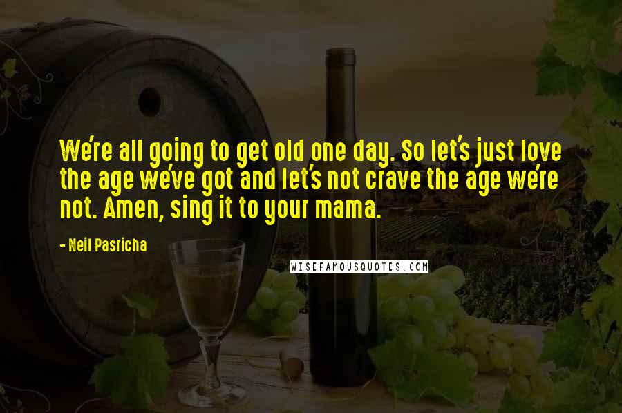 Neil Pasricha Quotes: We're all going to get old one day. So let's just love the age we've got and let's not crave the age we're not. Amen, sing it to your mama.