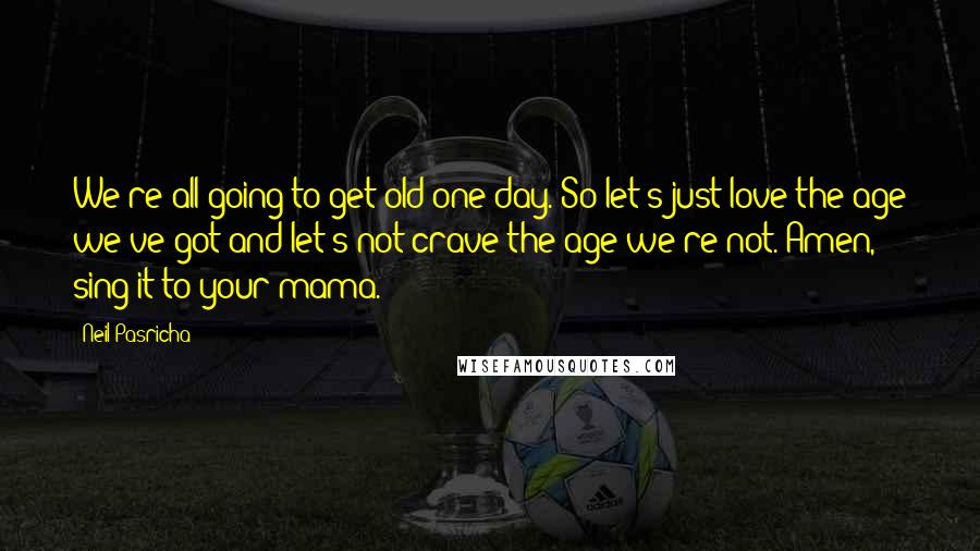 Neil Pasricha Quotes: We're all going to get old one day. So let's just love the age we've got and let's not crave the age we're not. Amen, sing it to your mama.