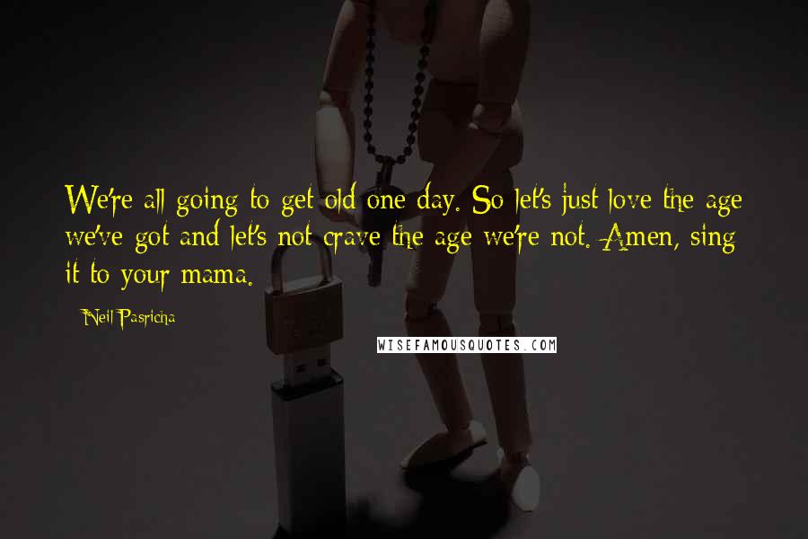 Neil Pasricha Quotes: We're all going to get old one day. So let's just love the age we've got and let's not crave the age we're not. Amen, sing it to your mama.