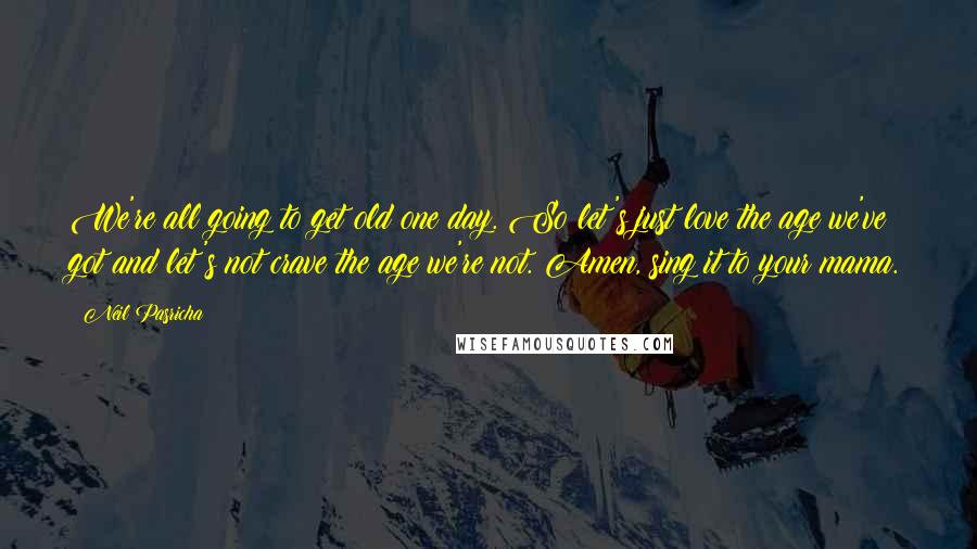 Neil Pasricha Quotes: We're all going to get old one day. So let's just love the age we've got and let's not crave the age we're not. Amen, sing it to your mama.