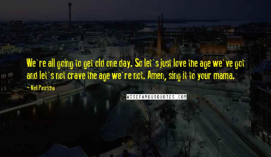 Neil Pasricha Quotes: We're all going to get old one day. So let's just love the age we've got and let's not crave the age we're not. Amen, sing it to your mama.