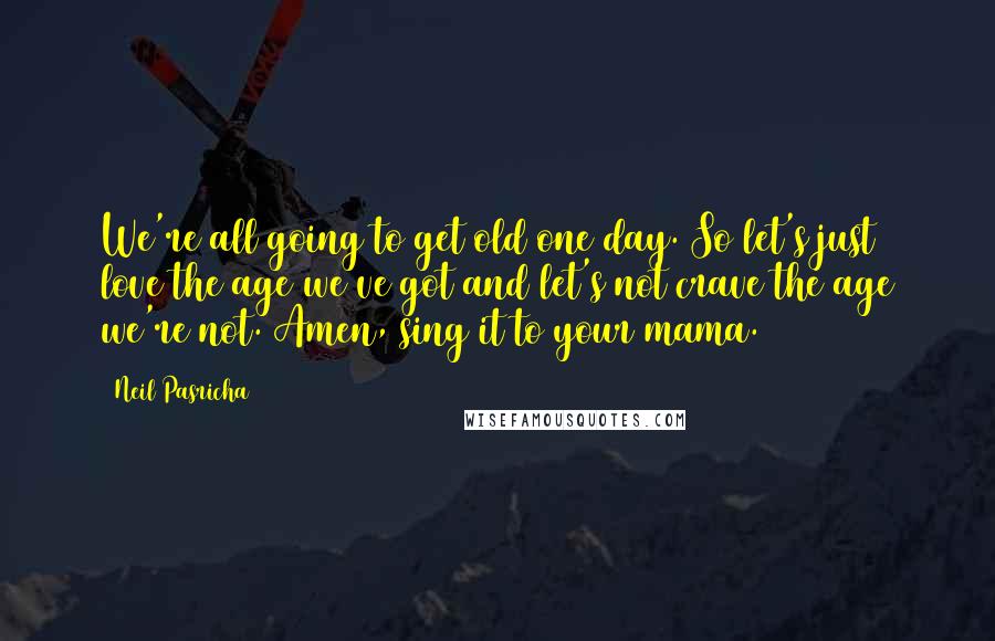 Neil Pasricha Quotes: We're all going to get old one day. So let's just love the age we've got and let's not crave the age we're not. Amen, sing it to your mama.