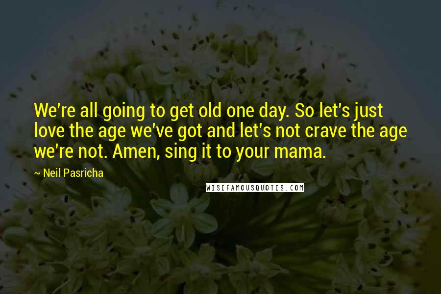 Neil Pasricha Quotes: We're all going to get old one day. So let's just love the age we've got and let's not crave the age we're not. Amen, sing it to your mama.