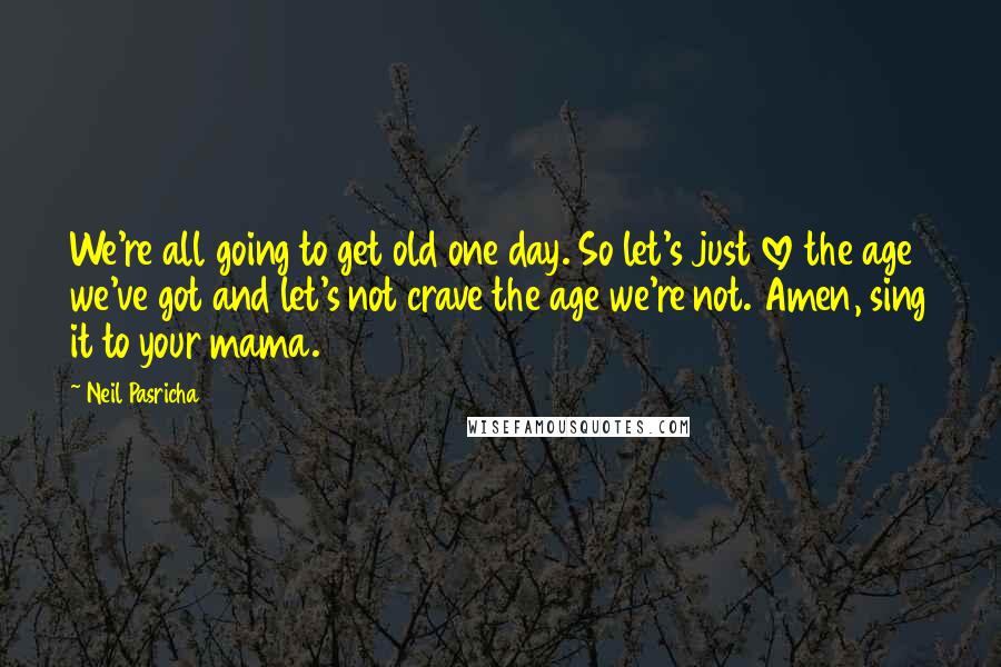 Neil Pasricha Quotes: We're all going to get old one day. So let's just love the age we've got and let's not crave the age we're not. Amen, sing it to your mama.