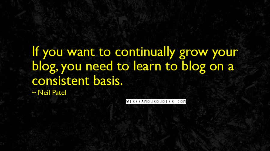 Neil Patel Quotes: If you want to continually grow your blog, you need to learn to blog on a consistent basis.