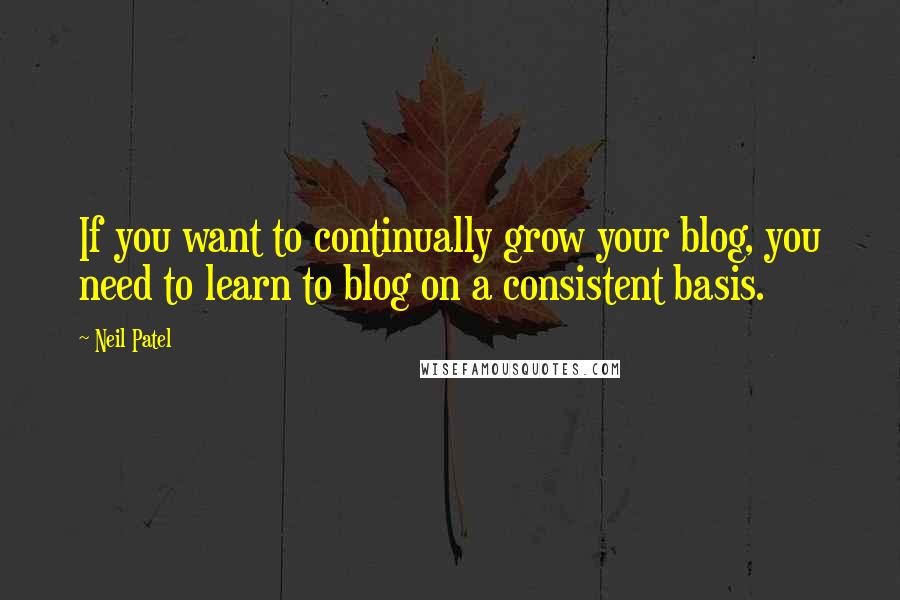 Neil Patel Quotes: If you want to continually grow your blog, you need to learn to blog on a consistent basis.