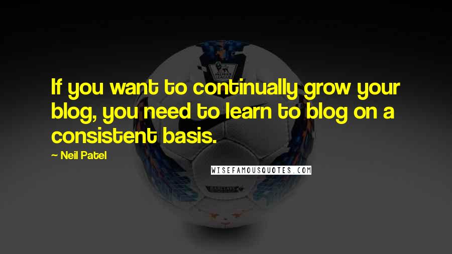 Neil Patel Quotes: If you want to continually grow your blog, you need to learn to blog on a consistent basis.