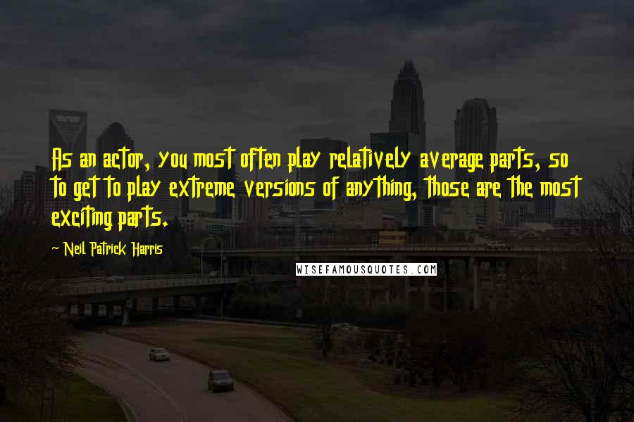 Neil Patrick Harris Quotes: As an actor, you most often play relatively average parts, so to get to play extreme versions of anything, those are the most exciting parts.