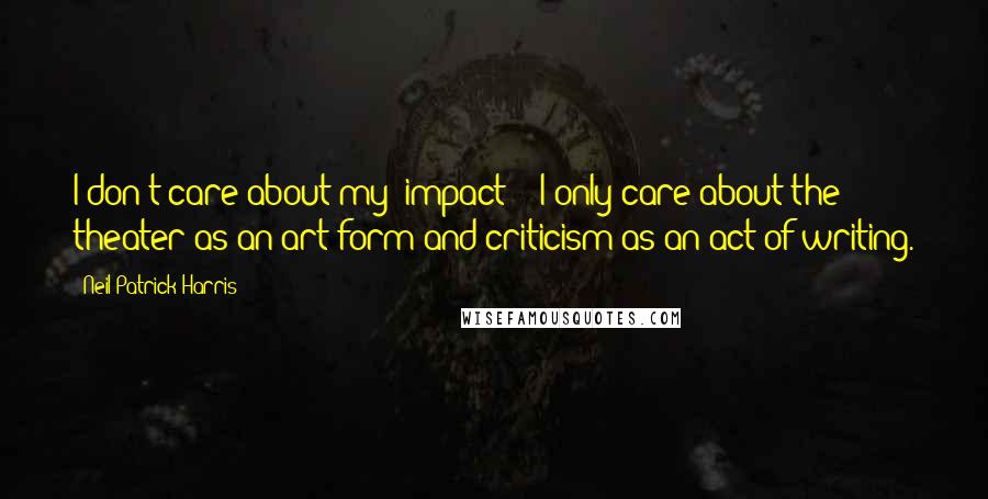 Neil Patrick Harris Quotes: I don't care about my "impact" - I only care about the theater as an art form and criticism as an act of writing.