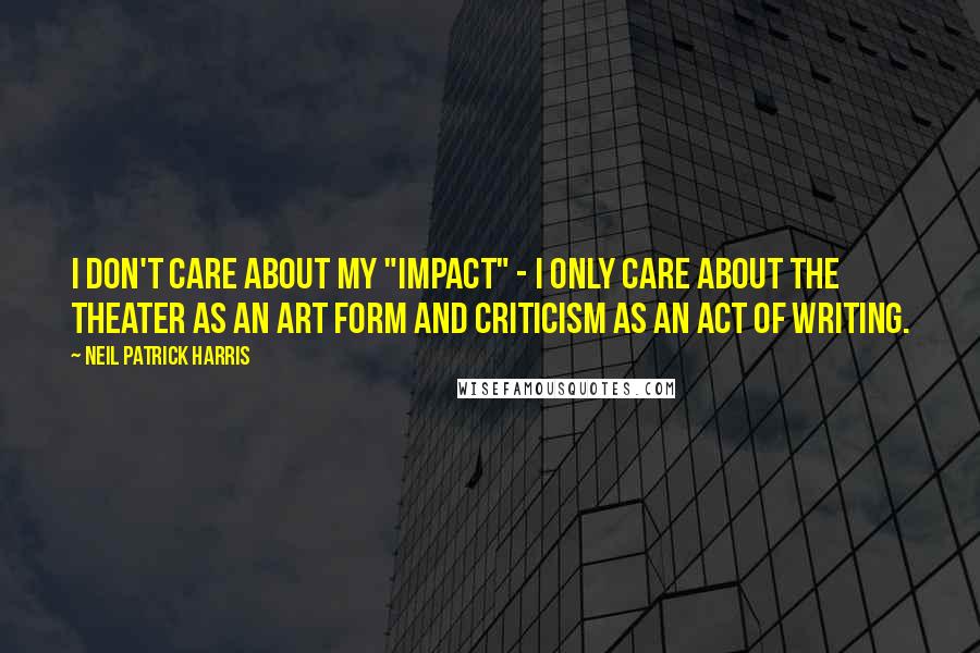 Neil Patrick Harris Quotes: I don't care about my "impact" - I only care about the theater as an art form and criticism as an act of writing.