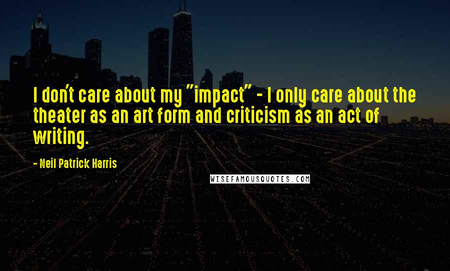 Neil Patrick Harris Quotes: I don't care about my "impact" - I only care about the theater as an art form and criticism as an act of writing.