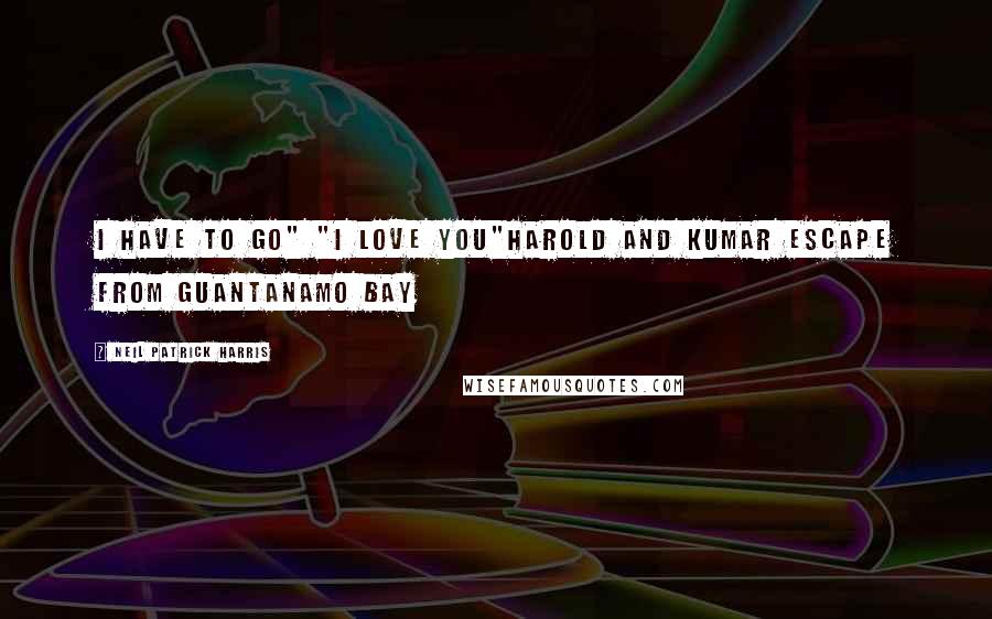 Neil Patrick Harris Quotes: i have to go" "I love you"Harold and Kumar escape from Guantanamo Bay