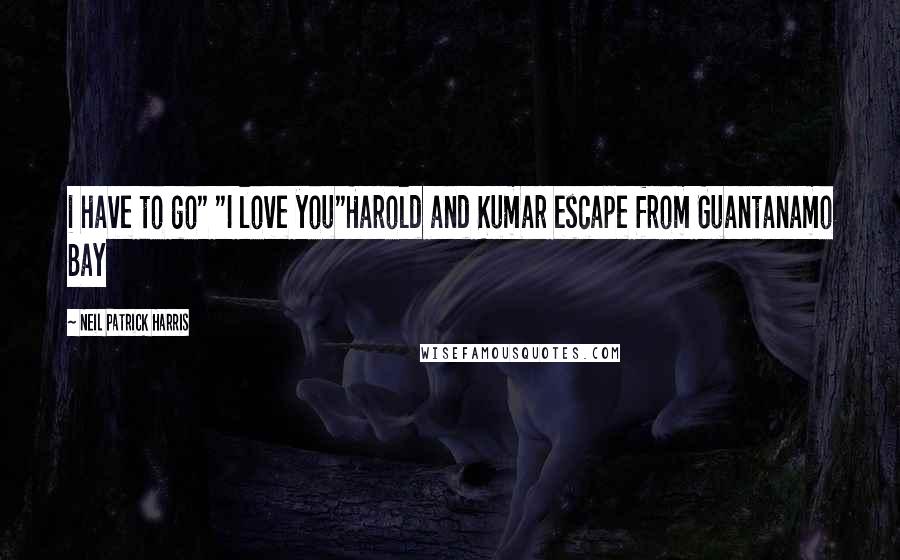 Neil Patrick Harris Quotes: i have to go" "I love you"Harold and Kumar escape from Guantanamo Bay