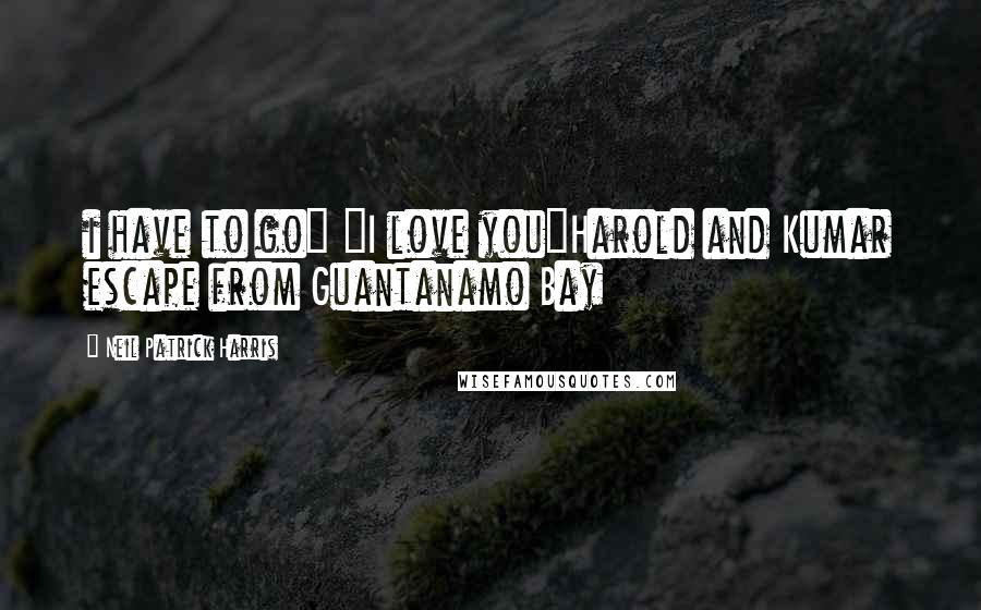 Neil Patrick Harris Quotes: i have to go" "I love you"Harold and Kumar escape from Guantanamo Bay