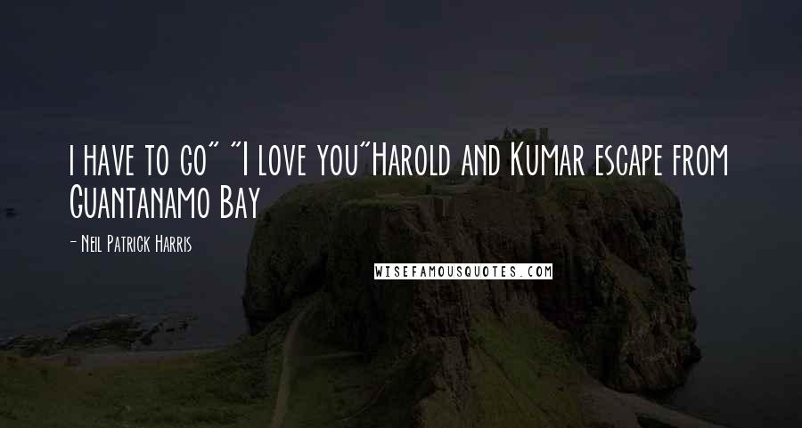 Neil Patrick Harris Quotes: i have to go" "I love you"Harold and Kumar escape from Guantanamo Bay