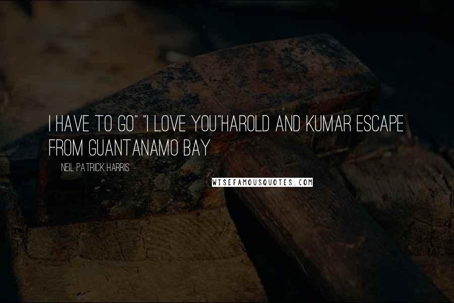 Neil Patrick Harris Quotes: i have to go" "I love you"Harold and Kumar escape from Guantanamo Bay