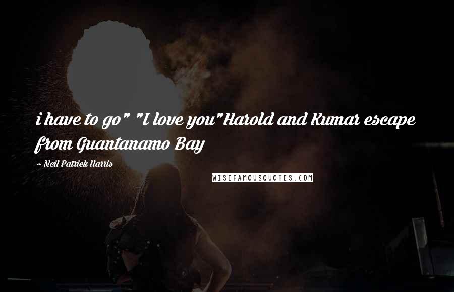 Neil Patrick Harris Quotes: i have to go" "I love you"Harold and Kumar escape from Guantanamo Bay