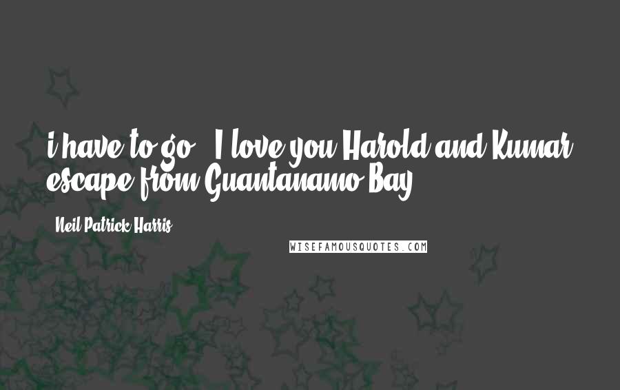 Neil Patrick Harris Quotes: i have to go" "I love you"Harold and Kumar escape from Guantanamo Bay