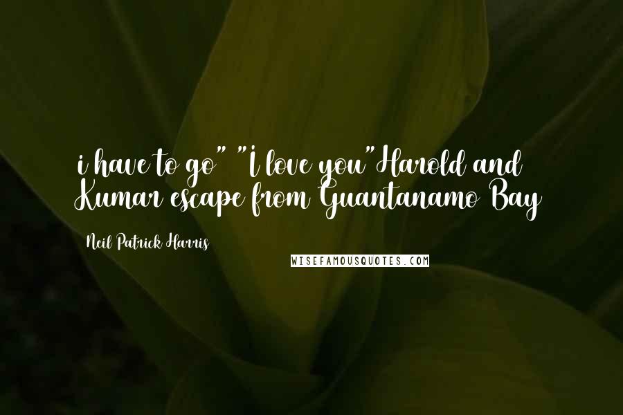 Neil Patrick Harris Quotes: i have to go" "I love you"Harold and Kumar escape from Guantanamo Bay
