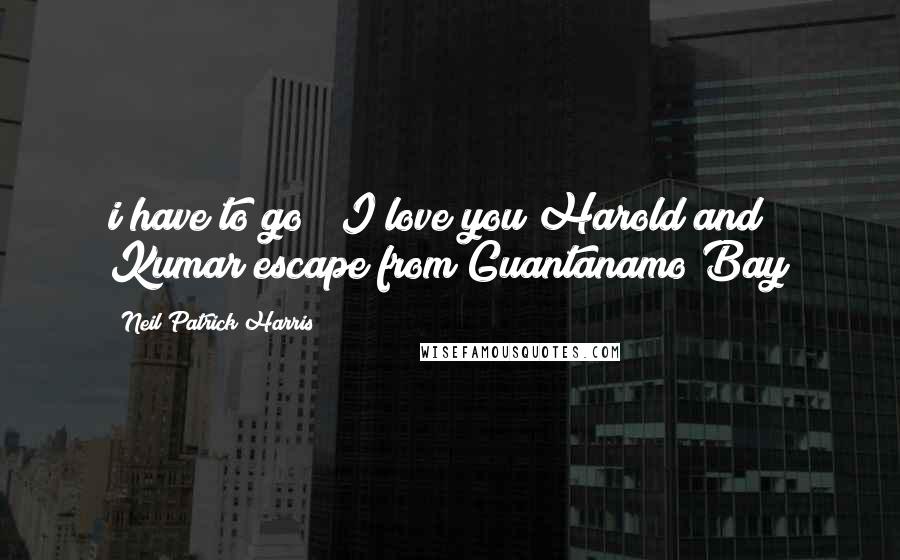 Neil Patrick Harris Quotes: i have to go" "I love you"Harold and Kumar escape from Guantanamo Bay