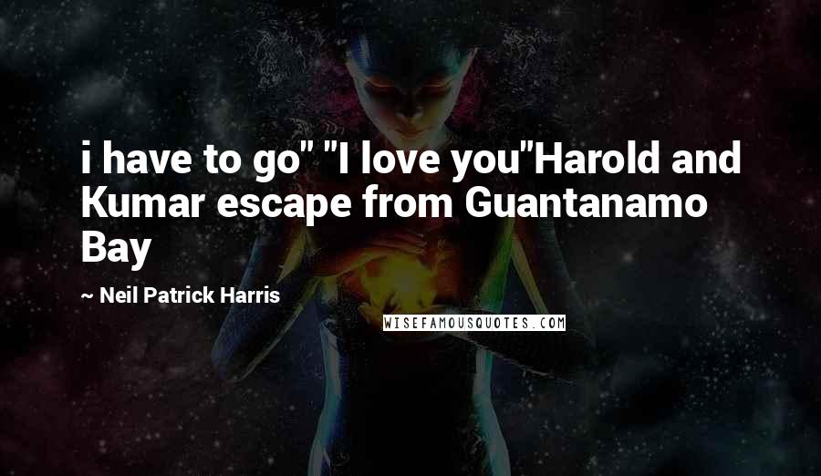 Neil Patrick Harris Quotes: i have to go" "I love you"Harold and Kumar escape from Guantanamo Bay