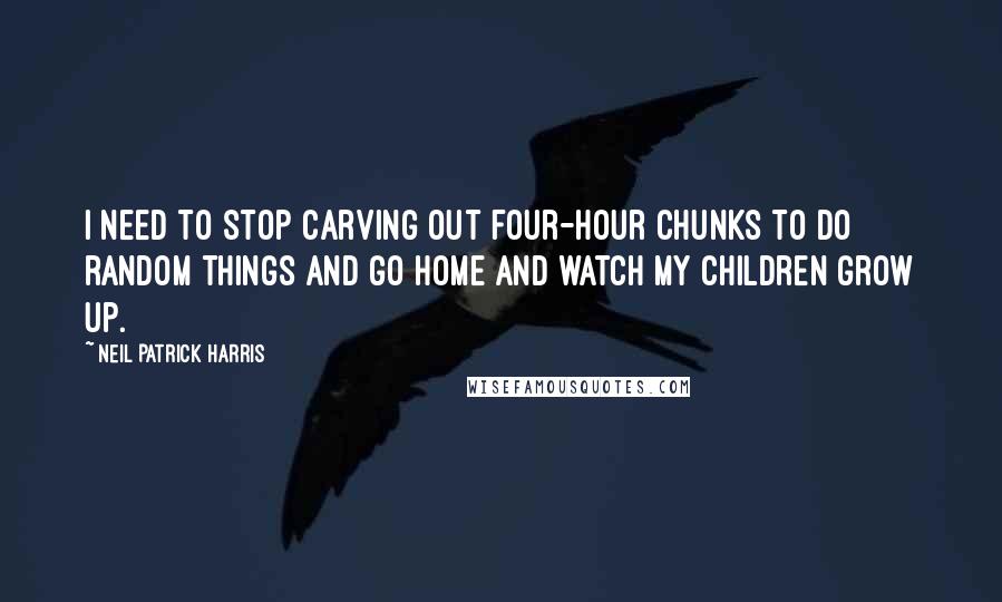 Neil Patrick Harris Quotes: I need to stop carving out four-hour chunks to do random things and go home and watch my children grow up.