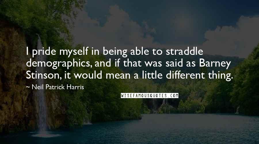Neil Patrick Harris Quotes: I pride myself in being able to straddle demographics, and if that was said as Barney Stinson, it would mean a little different thing.