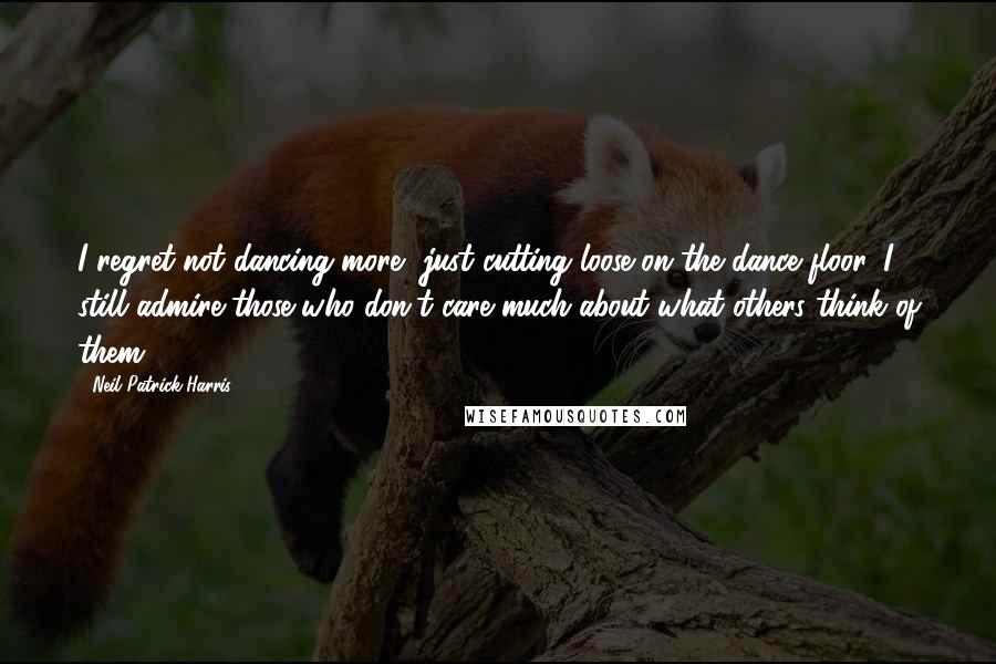 Neil Patrick Harris Quotes: I regret not dancing more, just cutting loose on the dance floor. I still admire those who don't care much about what others think of them.