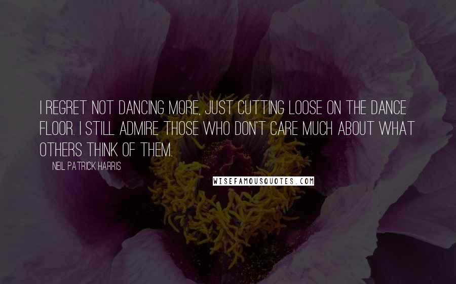 Neil Patrick Harris Quotes: I regret not dancing more, just cutting loose on the dance floor. I still admire those who don't care much about what others think of them.