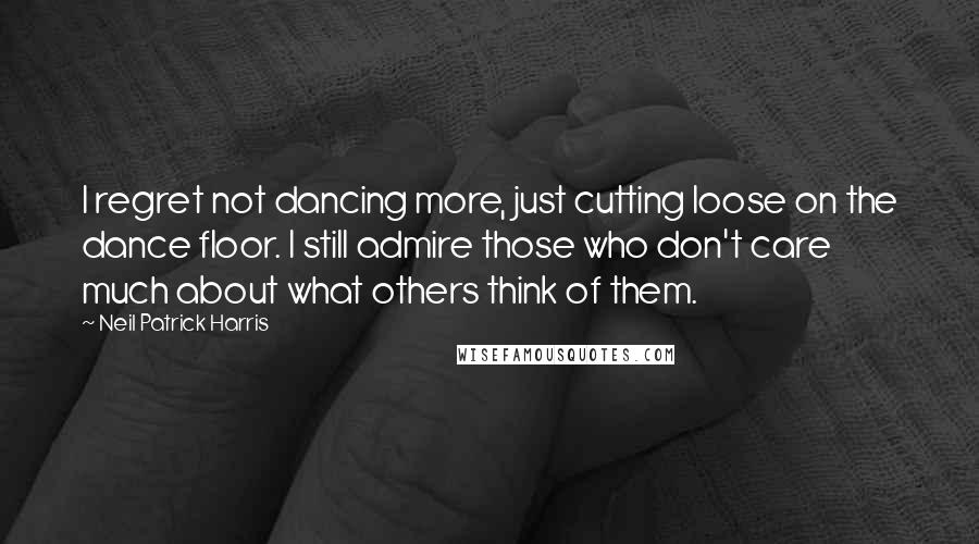 Neil Patrick Harris Quotes: I regret not dancing more, just cutting loose on the dance floor. I still admire those who don't care much about what others think of them.