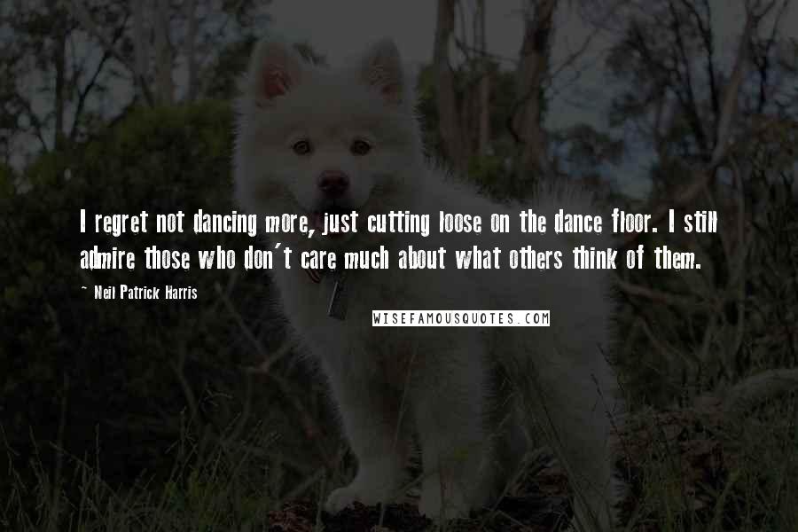 Neil Patrick Harris Quotes: I regret not dancing more, just cutting loose on the dance floor. I still admire those who don't care much about what others think of them.