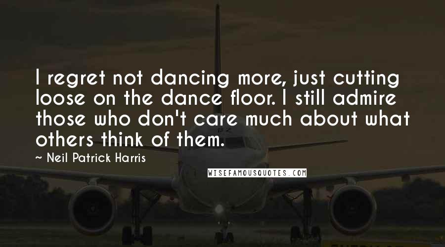 Neil Patrick Harris Quotes: I regret not dancing more, just cutting loose on the dance floor. I still admire those who don't care much about what others think of them.