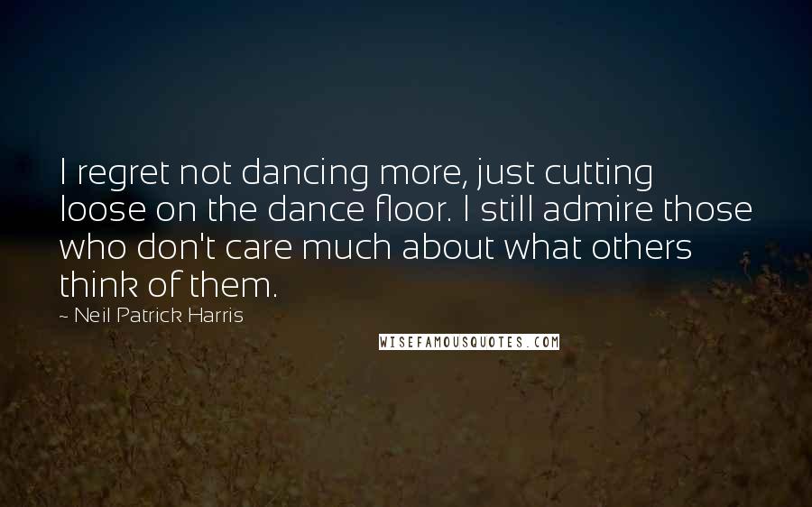 Neil Patrick Harris Quotes: I regret not dancing more, just cutting loose on the dance floor. I still admire those who don't care much about what others think of them.