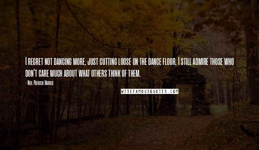 Neil Patrick Harris Quotes: I regret not dancing more, just cutting loose on the dance floor. I still admire those who don't care much about what others think of them.