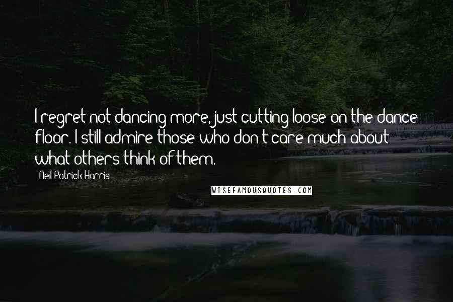 Neil Patrick Harris Quotes: I regret not dancing more, just cutting loose on the dance floor. I still admire those who don't care much about what others think of them.