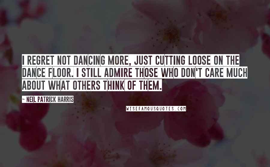 Neil Patrick Harris Quotes: I regret not dancing more, just cutting loose on the dance floor. I still admire those who don't care much about what others think of them.