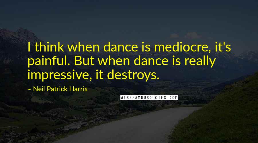 Neil Patrick Harris Quotes: I think when dance is mediocre, it's painful. But when dance is really impressive, it destroys.