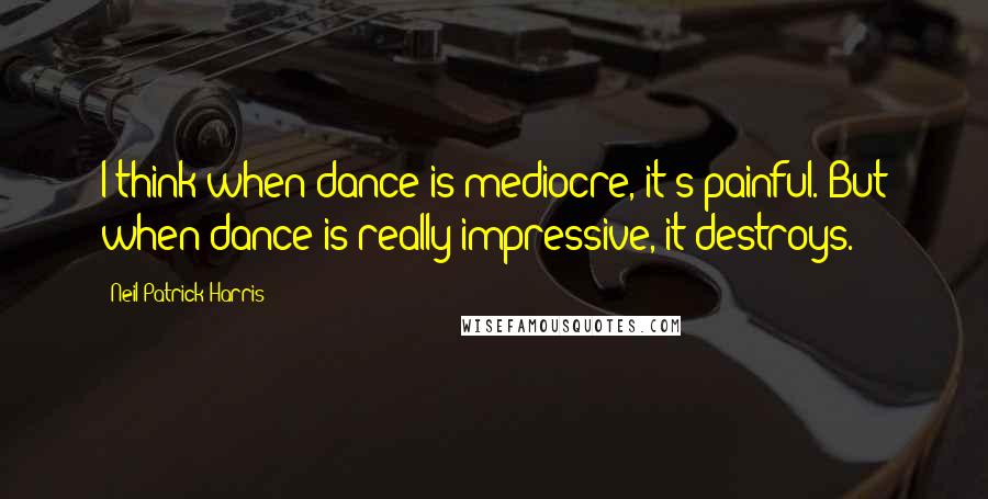 Neil Patrick Harris Quotes: I think when dance is mediocre, it's painful. But when dance is really impressive, it destroys.