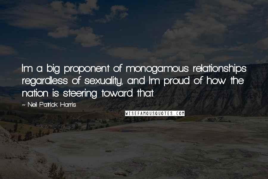 Neil Patrick Harris Quotes: I'm a big proponent of monogamous relationships regardless of sexuality, and I'm proud of how the nation is steering toward that.