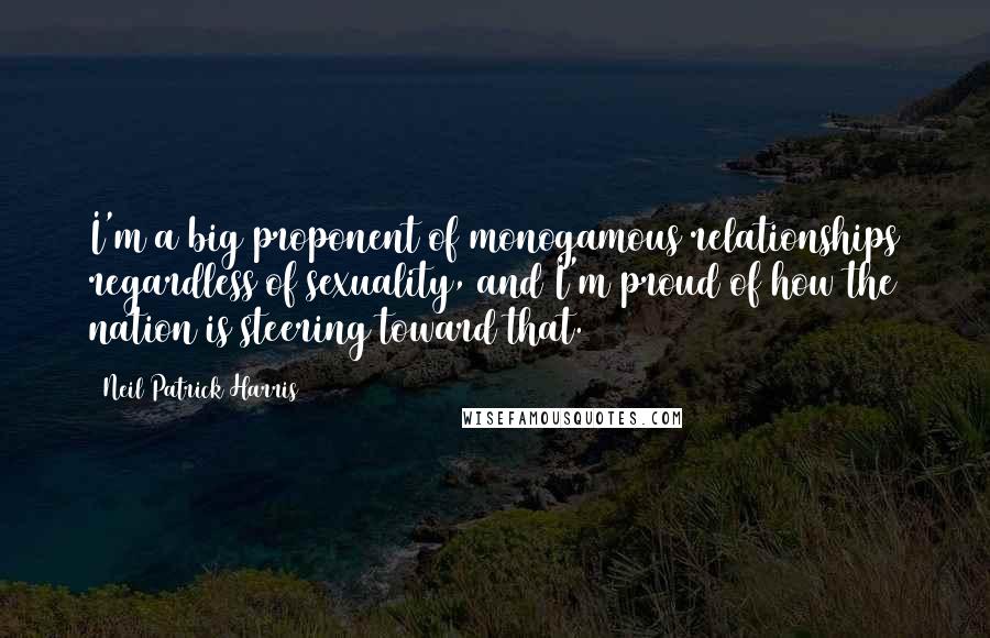 Neil Patrick Harris Quotes: I'm a big proponent of monogamous relationships regardless of sexuality, and I'm proud of how the nation is steering toward that.