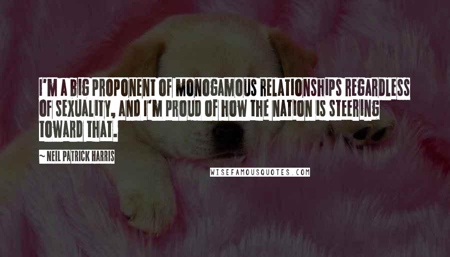 Neil Patrick Harris Quotes: I'm a big proponent of monogamous relationships regardless of sexuality, and I'm proud of how the nation is steering toward that.