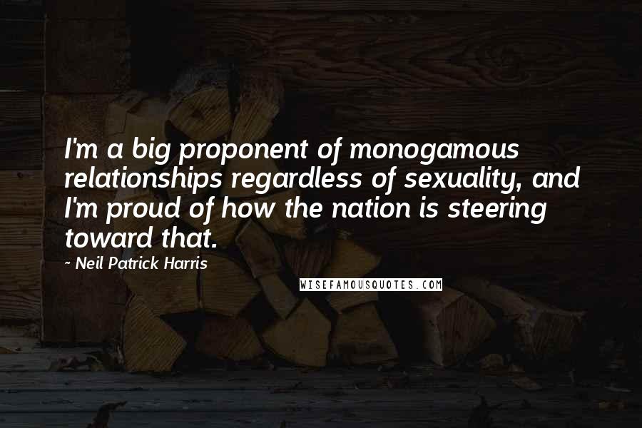 Neil Patrick Harris Quotes: I'm a big proponent of monogamous relationships regardless of sexuality, and I'm proud of how the nation is steering toward that.