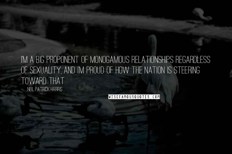 Neil Patrick Harris Quotes: I'm a big proponent of monogamous relationships regardless of sexuality, and I'm proud of how the nation is steering toward that.