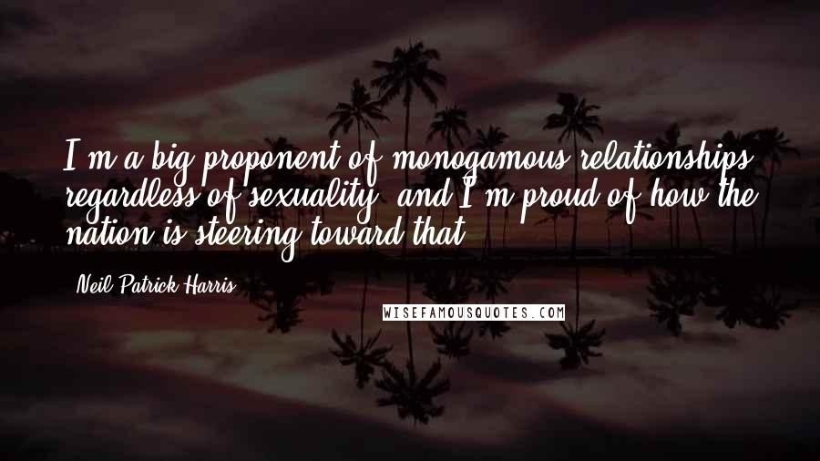 Neil Patrick Harris Quotes: I'm a big proponent of monogamous relationships regardless of sexuality, and I'm proud of how the nation is steering toward that.