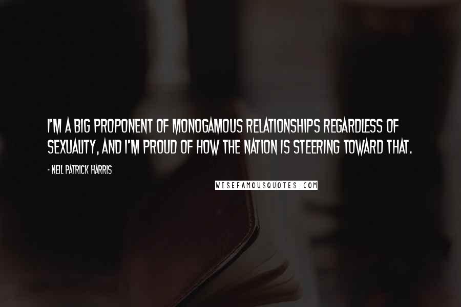 Neil Patrick Harris Quotes: I'm a big proponent of monogamous relationships regardless of sexuality, and I'm proud of how the nation is steering toward that.