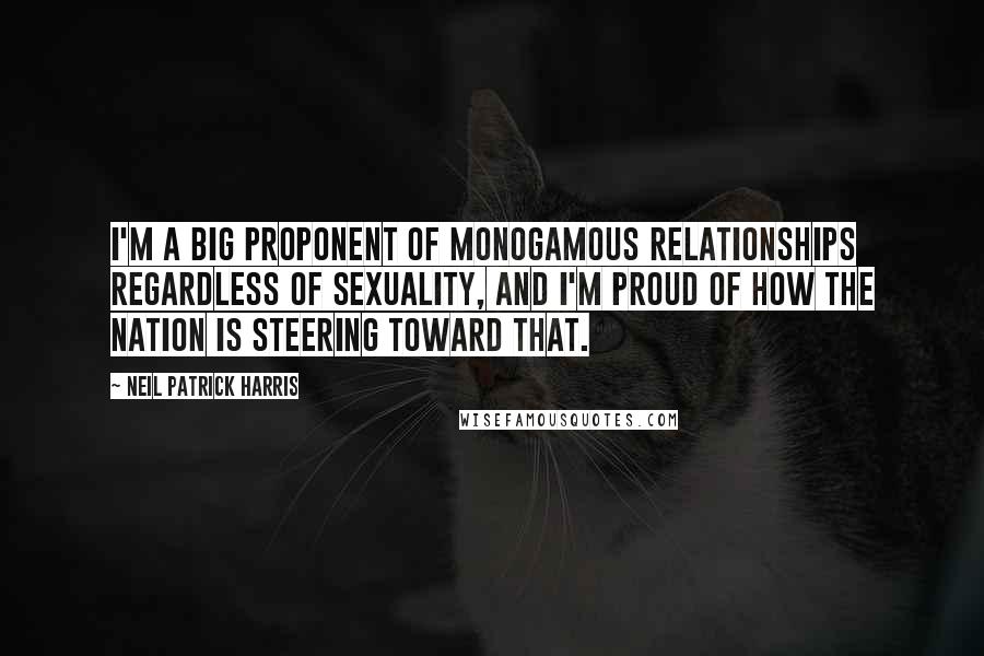 Neil Patrick Harris Quotes: I'm a big proponent of monogamous relationships regardless of sexuality, and I'm proud of how the nation is steering toward that.